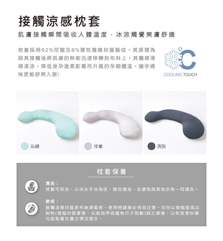 接觸涼感枕套肌膚接觸瞬間吸收人體溫度,冰涼觸覺爽膚舒適枕套採用92%尼龍及8%彈性纖維材質製成,其原理為與其接觸後將肌膚的熱能迅速移轉到布料上,其觸感滑順清涼,降低受孕激素影響而升高的孕期體溫,讓孕媽咪更能舒爽入眠!CCOOLING TOUCH沁綠泠紫枕套保養冽灰清洗枕套可拆洗,以冷水手洗為佳,請勿浸泡並避免與其他衣物一同清洗。使用:接觸涼感材質表布絲滑柔密,使用時請務必特別注意,切勿以粗糙面或尖銳物(粗糙材質摩擦、尖銳指甲或寵物爪子刮劃)與之摩擦,以免致使紗線勾起黏著灰塵之情況發生。