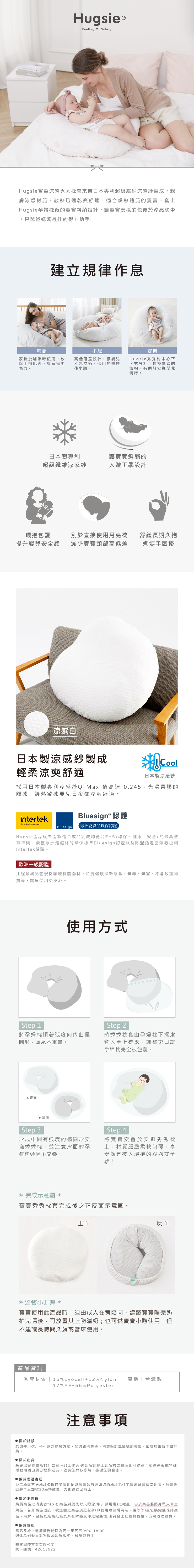 HugsieFeeling Of SafetyHugsie寶寶涼感秀秀枕套來自日本專利超級纖維涼感紗製成親膚涼感材質,散熱迅速乾爽舒適,適合燥熱體質的寶寶,套上Hugsie孕婦枕後的寶寶斜躺設計,讓寶寶安穩的包覆於涼感枕中,是爸爸媽媽最佳的得力助手!建立規律作息哺餵家長於哺餵時使用,放鬆手部肌肉,讓育兒更省力。小憩高低落差設計,讓嬰兒不易溢奶,適用於哺餵後小憩。安撫Hugsie秀秀枕中心下沉式設計,模擬媽媽的懷抱,有助於安撫嬰兒情緒。日本製專利讓寶寶斜躺的超級纖維涼感紗人體工學設計環抱包覆提升嬰兒安全感別於直接使用月亮枕減少寶寶頸部高低差舒緩長期久抱媽媽手困擾涼感白日本製涼感紗製成輕柔涼爽舒適Cool日本製涼感紗採用日本製專利涼感紗Q-Max 值高達 0.245,光滑柔順的觸感,讓熱敏感嬰兒日夜都涼爽舒適。intertekBluesign® 認證Total Quality. Assured. bluesign 歐洲紡織品環保認證Hugsie產品從生產製造至成品完成均符合EHS(環保、健康、安全) 的最高審查準則,榮獲歐洲最嚴格的環保標準Bluesign認證以及歐盟指定國際級檢測Intertek檢驗。歐洲一級認證比照歐洲品管規格認證枕套面料,並提倡環保新觀念,無毒、無害、不含致癌物質等,寶貝使用更安心。Step 1使用方式將孕婦枕順著弧度曲呈圓形,頭尾不重疊。 正面Step 2將秀秀枕套由孕婦枕下擺處套入至上枕處,調整束口讓孕婦枕完全被包覆。Step 3 背面形成中間有弧度的橢圓形安撫秀秀枕,並注意背面的孕婦枕頭尾不交疊。Step 4將寶寶安置於安撫秀秀枕上,材質細緻柔軟包覆,享受像是被人環抱的舒適安全感! 完成示意圖 寶寶秀秀枕套完成後之正反面示意圖。正面反面® 溫馨小叮嚀寶寶使用此產品時,須由成人在旁陪同。建議寶寶喝完奶拍完嗝後,可放置其上防溢奶;也可供寶寶小憩使用,但不建議長時間久躺或當床使用。產品資訊|秀套材質 | 15%Lyocell+12%Nylon17%PE+56% Polyester 關於結帳產地|台灣製注意事項若您使用信用卡付款之結帳方式、如遇刷卡失敗,則該筆訂單編號即失效,敬請您重新下單訂購。 關於出貨基礎出貨時間為T(付款日)+2(工作天內出貨原則上出貨後之隔日即可送達:如遇連假或特殊活動期間出貨日程將延長,敬請您耐心等候,感謝您的體諒。 關於香港寄送香港地區寄送地址僅限商業區地址或順豐站自取如您的地址為住宅區地址或偏遠地區,順豐快遞將再另加收30港幣運費,方能運送至府上。 關於退換貨購買商品之消費者均享有商品到貨後七天猶豫期(非試用期)之權益,由於商品屬貼身私人衛生用品,若非商品瑕疵,欲退回之商品須是全新(無使用痕跡購污及味道等等)且包裝完整保持商品、吊牌、包裝及廠商紙箱及所有附隨文件之完整性)須符合上述退貨資格,方可收理退貨。 關於客服電話及線上客服服務時間為周一至周五9:00-18:00週休及例假日無客服及出貨服務,敬請見諒!華宸國際實業有限公司統一編號:42613522