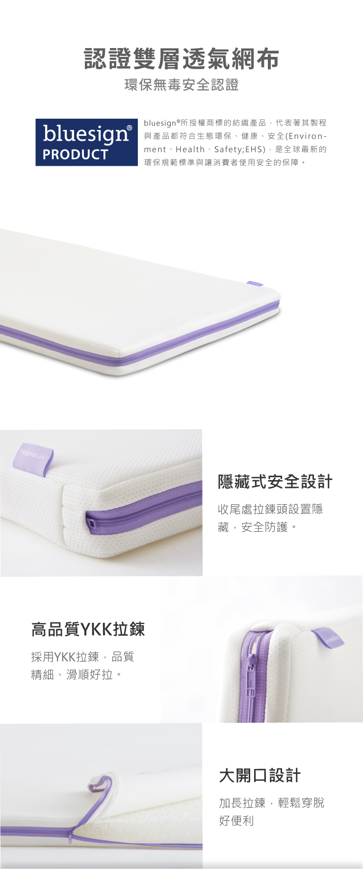 認證雙層透氣網布環保無毒安全認證bluesign®PRODUCTbluesign®所授權商標的紡織產品代表著其製程與產品都符合生態環保、健康、安全Environ-ment、Health、Safety; EHS),是全球最新的環保規範標準與讓消費者使用安全的保障。高品質YKK拉鍊採用YKK拉鍊,品質精細、滑順好拉。隱藏式安全設計收尾處拉鍊頭設置隱藏,安全防護。大開口設計加長拉鍊,輕鬆脫好便利