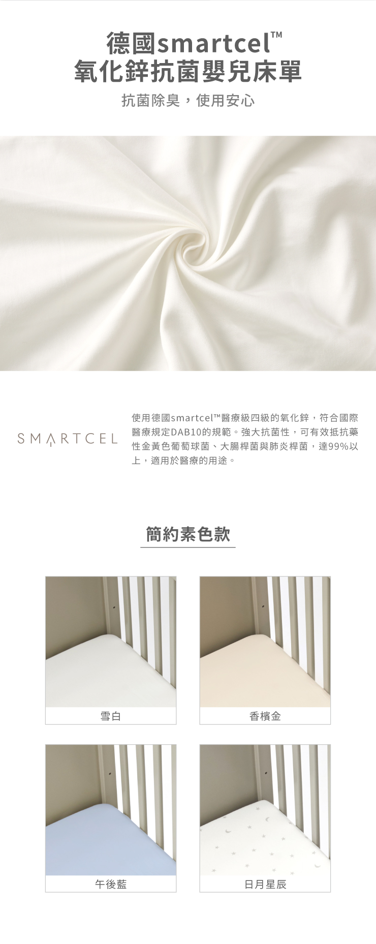 德國smartcel™氧化鋅抗菌嬰兒床單抗菌除臭,使用安心使用德國smartcel™醫療級四級的氧化鋅,符合國際SMARTCEL醫療規定DAB10的規範。強大抗菌性,可有效抵抗藥性金黃色葡萄球菌、大腸桿菌與肺炎桿菌,達99%以上,適用於醫療的用途。簡約素色款雪白香檳金午後藍日月星辰