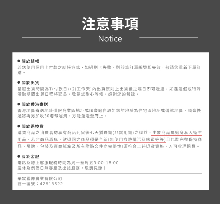 注意事項Notice關於結帳若您使用信用卡付款之結帳方式、如遇刷卡失敗,則該筆訂單編號即失效,敬請您重新下單訂購。關於出貨基礎出貨時間為T(付款日)+2(工作天內出貨原則上出貨後之隔日即可送達:如遇連假或特殊活動期間出貨日程將延長,敬請您耐心等候,感謝您的體諒。 關於香港寄送香港地區寄送地址僅限商業區地址或順豐站自取如您的地址為住宅區地址或偏遠地區,順豐快遞將再另加收30港幣運費,方能運送至府上。 關於退換貨購買商品之消費者均享有商品到貨後七天猶豫期(非試用期)之權益,由於商品屬貼身私人衛生用品,若非商品瑕疵,欲退回之商品須是全新(無使用痕跡購污及味道等等)且包裝完整保持商品、吊牌、包裝及廠商紙箱及所有附隨文件之完整性)須符合上述退貨資格,方可收理退貨。關於客服電話及線上客服服務時間為周一至周五9:00-18:00週休及例假日無客服及出貨服務,敬請見諒!華宸國際實業有限公司統一編號:42613522