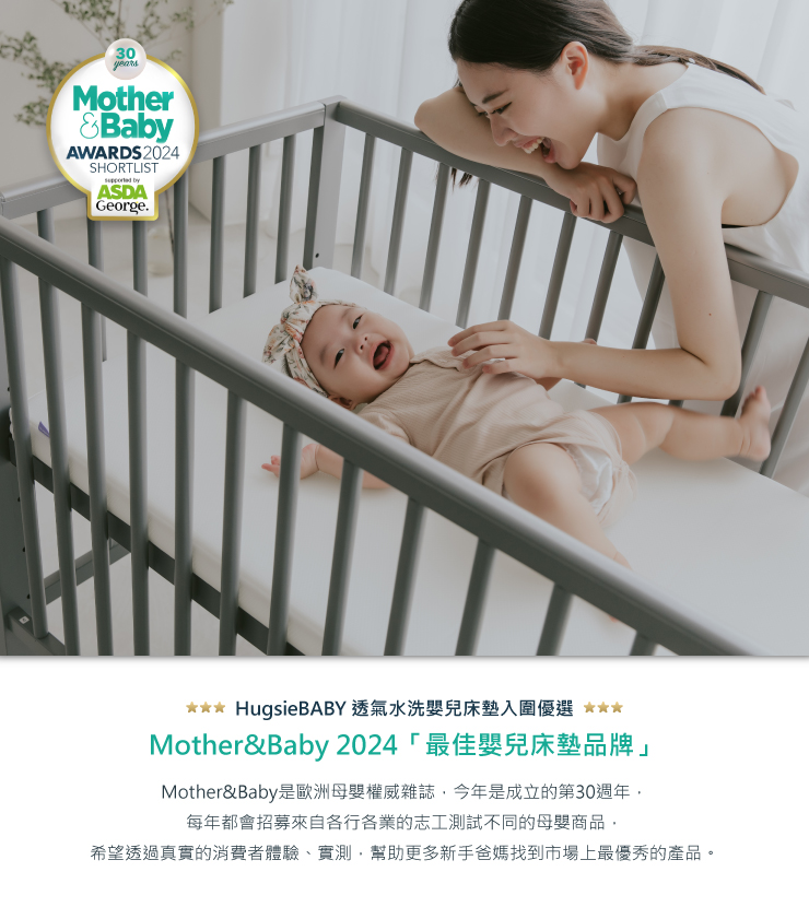 30yearsMotherBabyAWARDS 2024SHORTLIST byASDAGeorge.HugsieBABY 透氣水洗嬰兒床墊入圍優選 Mother&Baby 2024 「最佳嬰兒床墊品牌」Mother&Baby是歐洲母嬰權威雜誌今年是成立的第30週年每年都會招募來自各行各業的志工測試不同的母嬰商品,希望透過真實的消費者體驗、實測,幫助更多新手爸媽找到市場上最優秀的產品。