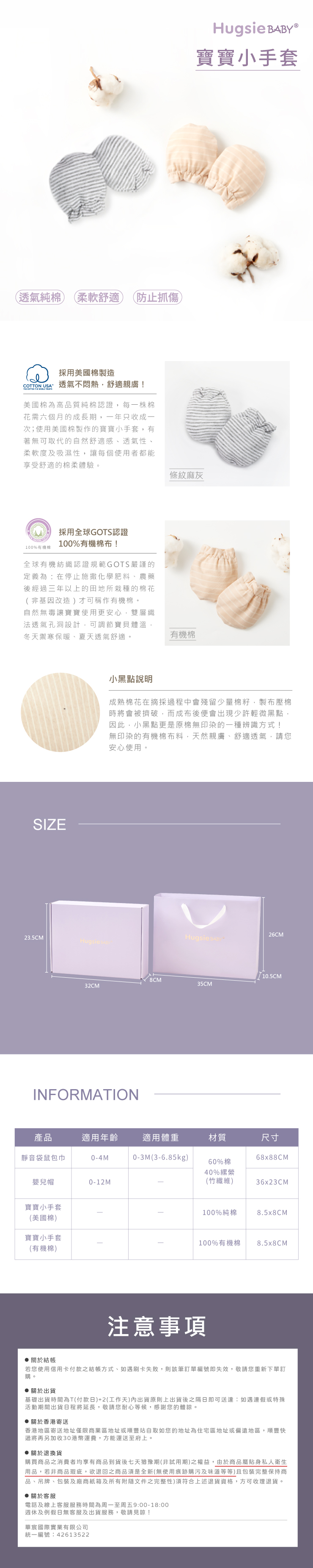 (透氣純棉柔軟舒適 (防止抓傷採用美國棉製造 USA 透氣不悶熱舒適親膚! COTTON   美國棉為高品質純棉認證,每一株棉花需六個月的成長期,一年只收成一次;使用美國棉製作的寶寶小手套,有著無可取代的自然舒適感透氣性、柔軟度及吸濕性,讓每個使用者都能享受舒適的棉柔體驗。採用全球GOTS認證100%有機棉100%有機棉!全球有機紡織認證規範GOTS嚴謹的定義為:在停止施撒化學肥料、農藥後經過三年以上的田地所栽種的棉花(非基因改造)才可稱作有機棉。自然無毒讓寶寶使用更安心,雙層織法透氣孔洞設計,可調節寶貝體溫,冬天禦寒保暖、夏天透氣舒適。SIZE23.5CMHugsie Hugsie 寶寶小手套條紋麻灰有機棉小黑點說明成熟棉花在摘採過程中會殘留少量棉籽,製布壓棉時將會被擠破,而成布後便會出現少許輕微黑點,因此,小黑點更是原棉無印染的一種辨識方式!無印染的有機棉布料,天然親膚、舒適透氣,請您安心使用。26CMHugsie BABY35CM32CMINFORMATION產品適用年齡適用體重材質尺寸靜音袋鼠包巾0-4M0-3M(3-6.85kg)68x88CM60%棉40%嬰兒帽0-12M(竹纖維)36x23CM寶寶小手套(美國棉)寶寶小手套(有機棉)100%純棉8.5x8CM100%有機棉8.5x8CM注意事項關於結帳若您使用信用卡付款之結帳方式、如遇刷卡失敗,則該筆訂單編號即失效,敬請您重新下單訂購。 關於出貨基礎出貨時間為T(付款日)+2(工作天)內出貨原則上出貨後之隔日即可送達:如遇連假或特殊活動期間出貨日程將延長,敬請您耐心等候,感謝您的體諒。 關於香港寄送香港地區寄送地址僅限商業區地址或順豐站自取如您的地址為住宅區地址或偏遠地區,順豐快遞將再另加收30港幣運費,方能運送至府上。 關於退換貨購買商品之消費者均享有商品到貨後七天猶豫期(非試用期)之權益,由於商品屬貼身私人衛生用品,若非商品瑕疵,欲退回之商品須是全新(無使用痕跡購污及味道等等)且包裝完整保持商品、吊牌、包裝及廠商紙箱及所有附隨文件之完整性)須符合上述退貨資格,方可收理退貨。 關於客服電話及線上客服服務時間為周一至周五9:00-18:00週休及例假日無客服及出貨服務,敬請見諒!華宸國際實業有限公司統一編號:42613522