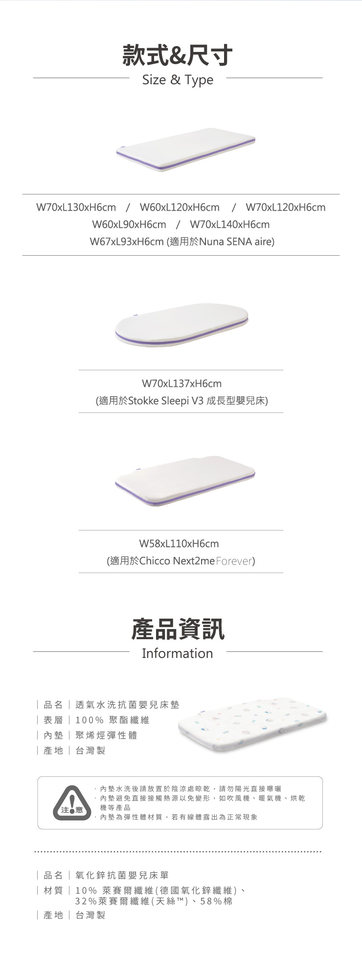 款式&尺寸Size & ypeW70xL130xH6cm W60xL120xH6cm W70xL120xH6cmW60xL90xH6cm / W70xL140xH6cmW67xL93xH6cm (適用於Nuna SENA aire)W70xL137xH6cm(適用於Stokke Sleepi V3 成長型嬰兒床)W58xL110xH6cm(適用於Chicco Next2me Forever)產品資訊Information透氣水洗抗菌嬰兒床表層 100% 聚酯纖維聚烯烴彈性體產地台灣製墊水洗後請放置於陰涼處晾乾,請勿陽光直接曝曬內墊避免直接接觸熱源以免變形,如吹風機、暖氣機、烘乾機等產品注意內墊為彈性體材質,若有線體露出為正常現象||氧化鋅抗菌嬰兒床單| 材質 | 10%萊賽爾纖維(德國氧化鋅纖維)、32%萊賽爾纖維(天絲T™)、58%棉|產地|台灣製