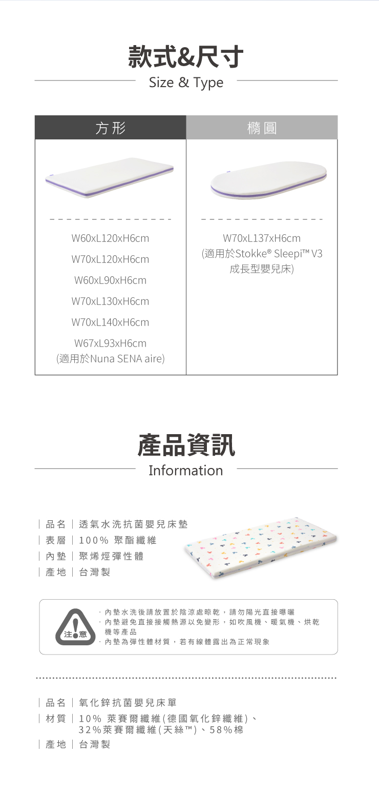方形款式&尺寸Size & TypeW60xL120xH6cmW70xL120xH6cmW60xL90xH6cmW70xL130xH6cmW70xL140xH6cmW67xL93xH6cm(適用於Nuna SENA aire橢圓W70xL137xH6cm(適用於Stokke Sleepi™ V3成長型嬰兒床)產品資訊Information透氣水洗抗菌嬰兒床表層 100% 聚烯烴彈性體台灣墊水洗後請放置於陰涼處晾乾,請勿陽光直接曝曬內墊避免直接接觸熱源以免變形,如吹風機、暖氣機、烘乾機等產品【注意內墊為彈性體材質,若有線體露出為正常現象品名氧化鋅抗菌嬰兒| 材質 | 10%萊賽爾纖維(德國氧化鋅纖維)、32%萊賽爾纖維(天絲™)、58%棉「|台灣製