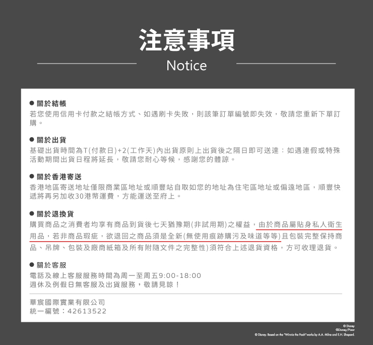 注意事項Notice關於結帳若您使用信用卡付款之結帳方式、如遇刷卡失敗,則該筆訂單編號即失效,敬請您重新下單訂購。關於出貨基礎出貨時間為T(付款日)+2(工作天內出貨原則上出貨後之隔日即可送達:如遇連假或特殊活動期間出貨日程將延長,敬請您耐心等候,感謝您的體諒。關於香港寄送香港地區寄送地址僅限商業區地址或順豐站自取如您的地址為住宅區地址或偏遠地區,順豐快遞將再另加收30港幣運費,方能運送至府上。關於退換貨購買商品之消費者均享有商品到貨後七天猶豫期(非試用期)之權益,由於商品屬貼身私人衛生用品,若非商品瑕疵,欲退回之商品須是全新(無使用痕跡購污及味道等等)且包裝完整保持商品、吊牌、包裝及廠商紙箱及所有附隨文件之完整性)須符合上述退貨資格,方可收理退貨。關於客服電話及線上客服服務時間為周一至周五9:00-18:00週休及例假日無客服及出貨服務,敬請見諒!華宸國際實業有限公司統一編號:42613522     the  works by