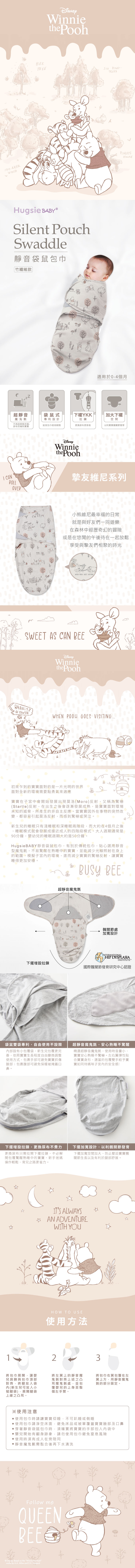 100 AKERWOODWinniethe PoohBEETREE PETREESHugsie Silent PouchSwaddle靜音袋鼠包巾竹纖維款TODAYT適用於0-4個月超靜音魔鬼氈不再因穿脫衣服、尿布而嚇到寶寶袋鼠式專利設計YKK加大下襬拉鍊空間延長包巾使用期限更换尿布更容易以利寶寶關節發育I CANROLLWinniethe Pooh摯友維尼系列OVER小熊維尼最幸福的日常就是與好友們一同遊樂在森林中經歷奇幻的冒險或是在悠閒的午後待在一起放鬆享受與摯友們相聚的時光WHEN   SWEET AS CAN BEEHOWSENWinniethe PoohWHEN   VISITING初來乍到的寶寶面對的是一片光明的世界面對全新的環境需要點勇氣來適應寶寶在中會開始發展出現莫洛(Moro)反射,又稱為驚嚇(Startle)反射,在出生之後會逐漸發展成熟,是寶寶面對環境未知的威脅,所產生的非自主反應。當寶寶因外在事物的突然改變,都容易引起莫洛反射,而感到驚嚇或哭泣。新生兒的睡眠只有淺睡眠和深睡眠兩階段,而大約在4個月之後,睡眠模式就會發展成接近成人的四階段模式。大人週期通常是90分鐘,嬰幼兒的睡眠週期大約是50分鐘。Hugsie BABY靜音袋鼠包巾,有別於傳統包巾,貼心選用靜音型魔鬼氈,不易驚醒在熟睡中的寶寶,並能減少光線照射在身上的範圍,模擬子宮的環境,進而減少寶寶的驚嚇反射,讓寶寶睡得更加安穩。BUSY BEE超靜音魔鬼氈髖關節處加寬設計INTERNATIONALHIP DYSPLASIAINSTITUTE下擺增設拉鍊國際髖關節發育研究中心認證袋鼠雙袋專利,自由使用不設限部設有小包覆袋,新生兒包覆更完善,依照寶寶生長程度自由變換調整使用方式,包裹手部可避免寶寶抓傷臉部;包裹腹部可避免保暖被掩蓋口超靜音魔鬼氈,安心熟睡不驚醒精選超靜音魔鬼氈,使用時音量小,寶寶安心熟睡不驚嚇。左右翼彈性貼合寶寶身形,適當的包覆雙手給予寶寶如同待媽咪子宮內的安全感!鼻。下擺增設拉鍊,更換尿布不費力更換尿布只需拉開下擺拉鍊,不必解開包覆驚醒熟睡中的寶寶,新手爸媽操作輕鬆,育兒之路更省力。下擺加寬設計,以利髖關節發育下擺加寬空間加大,防止壓迫寶寶髖關節生長以及有利於腿部舒展。1ITS ALWAYSWITH YOUAN ADVENTUREHOW TO USE使用方法23將包巾展開,讓嬰兒肩膀與包巾頂部對齊,將腿放入袋內(新生兒可放入小號腿袋),展開腿袋上緣之凸耳。將左翼上的靜音魔鬼氈對齊上述之凸耳魔鬼氈處,並包覆嬰兒的上身至整個左手臂。將包巾右翼包覆在左翼上方,用靜音魔鬼氈的部分固定。※使用注意使用包巾時請讓寶寶仰睡,不可趴睡或側睡使用包巾請淨空床面,避免床品或被單覆蓋寶寶臉部及口鼻穿著靜音袋鼠包巾時,須確實將寶寶的手部包入內袋中嬰兒開始有翻身跡象,請勿使用包巾避免窒息風險使用時須有成人在旁陪同靜音魔鬼氈需黏合後再下水清洗Follow meQUEENBEE Disney Based on the Winnie the works by AA. Milne and E.H. Shepard.
