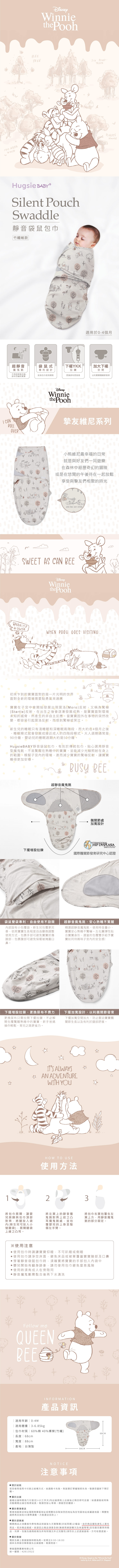 1100 AKERWOODWinniethe PoohBEETREE PETREESHugsie Silent PouchSwaddle靜音袋鼠包巾竹纖維款 TODAYT適用於0-4個月超靜音魔鬼氈袋鼠式專利設計YKK拉鍊加大下襬空間不再因穿脫衣服、尿布而嚇到寶寶延長包巾使用期限更換尿布更容易以利寶寶關節發育I CANROLLOVERWinniethe Pooh摯友維尼系列T小熊維尼最幸福的日常就是與好友們一同遊樂在森林中經歷奇幻的冒險或是在悠閒的午後待在一起放鬆享受與摯友們相聚的時光WHEN   SWEET AS CAN BEEHOWSENWinniethe PoohWHEN POOH GOES VISITING初來乍到的寶寶面對的是一片光明的世界面對全新的環境需要點勇氣來適應寶寶在中會開始發展出現莫洛(Moro)反射,又稱為驚嚇(Startle)反射,在出生之後會逐漸發展成熟,是寶寶面對環境未知的威脅,所產生的非自主反應。當寶寶因外在事物的突然改變,都容易引起莫洛反射,而感到驚嚇或哭泣。新生兒的睡眠只有淺睡眠和深睡眠兩階段,而大約在4個月之後,睡眠模式就會發展成接近成人的四階段模式。大人週期通常是90分鐘,嬰幼兒的睡眠週期大約是50分鐘。Hugsie BABY靜音袋鼠包巾,有別於傳統包巾,貼心選用靜音型魔鬼氈,不易驚醒在熟睡中的寶寶,並能減少光線照射在身上的範圍,模擬子宮的環境,進而減少寶寶的驚嚇反射,讓寶寶睡得更加安穩。BUSY BEE超靜音魔鬼氈髖關節處加寬設計INTERNATIONALHIP DYSPLASIAINSTITUTE下擺增設拉鍊國際髖關節發育研究中心認證袋鼠雙袋專利,自由使用不設限部設有小包覆袋,新生兒包覆更完善,依照寶寶生長程度自由變換調整使用方式,包裹手部可避免寶寶抓傷臉部;包裹腹部可避免保暖被掩蓋口鼻。超靜音魔鬼氈,安心熟睡不驚醒精選超靜音魔鬼氈,使用時音量小,寶寶安心熟睡不驚嚇。左右翼彈性貼合寶寶身形,適當的包覆雙手給予寶寶如同待媽咪子宮內的安全感!下擺增設拉鍊,更換尿布不費力更換尿布只需拉開下擺拉鍊,不必解開包覆驚醒熟睡中的寶寶,新手爸媽操作輕鬆,育兒之路更省力。下擺加寬設計,以利髖關節發育下擺加寬空間加大,防止壓迫寶寶髖關節生長以及有利於腿部舒展。ITS ALWAYSAN ADVENTUREWITH YOUHOW TO USE使用方法23將包巾展開,讓嬰兒肩膀與包巾頂部對齊,將腿放入袋內(新生兒可放入小號腿袋),展開腿袋上緣之凸耳。將左翼上的靜音魔鬼氈對齊上述之凸耳魔鬼氈處,並包覆嬰兒的上身至整個左手臂。將包巾右翼包覆在左翼上方,用靜音魔鬼氈的部分固定。※使用注意使用包巾時請讓寶寶仰睡,不可趴睡或側睡使用包巾請淨空床面,避免床品或被單覆蓋寶寶臉部及口鼻穿著靜音袋鼠包巾時,須確實將寶寶的手部包入內袋中嬰兒開始有翻身跡象,請勿使用包巾避免窒息風險使用時須有成人在旁陪同靜音魔鬼氈需黏合後再下水清洗Follow meQUEENBEEINFORMATION產品資訊適用年齡適用體重| 3-6.85kg包巾材質 | 60%棉40%嫘(竹纖)|長度| 68cm|寬度 | 88cm產地|台灣製NOTICE注意事項68CM88CM關於結帳若您使用信用卡付款之結帳方式、如遇刷卡失敗,則該筆訂單編號即失效,敬請您重新下單訂購。 關於出貨基礎出貨時間為T(付款日)+2(工作天)內出貨原則上出貨後之隔日即可送達:如遇連假或特殊活動期間出貨日程將延長,敬請您耐心等候,感謝您的體諒。 關於香港寄送香港地區寄送地址僅限商業區地址或順豐站自取如您的地址為住宅區地址或偏遠地區,順豐快遞將再另加收30港幣運費,方能運送至府上。 關於退換貨購買商品之消費者均享有商品到貨後七天猶豫期(非試用期)之權益,由於商品屬貼身私人衛生用品,若非商品瑕疵,欲退回之商品須是全新(無使用痕跡購污及味道等等)且包裝完整保持商品、吊牌、包裝及廠商紙箱及所有附隨文件之完整性)須符合上述退貨資格,方可收理退貨。▶關於客服電話及線上客服服務時間為周一至周五9:00-18:00週休及例假日無客服及出貨服務,敬請見諒!華宸國際實業有限公司統一編號:42613522© Disney. Based on the Winnie the Poohworks by A.A. Milne and E.H. Shepard.