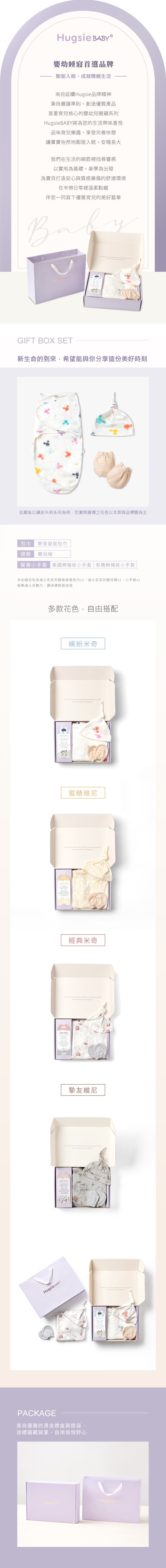 Hugsie 嬰幼睡寢首選品牌酣甜入眠,成就精緻生活來自延續Hugsie品牌精神秉持嚴謹準則,創造優質產品首重育兒核心的嬰幼兒睡寢系列Hugsie將為您的生活帶來喜悅品味育兒樂趣,享受完善休憩讓寶寶怡然地酣甜入眠,安穩長大我們在生活的細節裡找尋靈感以實用為基礎,美學為出發為寶貝打造安心與質感兼備的舒適環境在辛勞日常裡溫柔點綴伴您一同寫下優雅育兒的美好篇章 GIFT BOX SET新生命的到來,希望能與你分享這份美好時刻此圖係以繽紛米奇系列為例,您實際選擇之花色以本頁商品標題為主包巾 靜音袋鼠包巾頭飾 嬰兒帽寶寶小手套 美國棉條紋小手套 有機棉條紋小手套※此組合包含迪士尼系列靜音袋鼠包巾x1、迪士尼系列嬰兒帽x1、小手套x1經典迪士尼魅力,讓送禮質感加倍Hugsie 多款花色,自由搭配繽紛米奇     make    and 蜜糖維尼    definitely make your more beautiful and 經典米奇    definitely make your worldmore beautiful and 摯友維尼This    definitely make your worldmore beautiful and happierPACKAGE高尚優雅的燙金禮盒與提袋,送禮蘊藏誠意,自用愉悅舒心This   will definitely make your worldHugsie BABYHugsie BABY