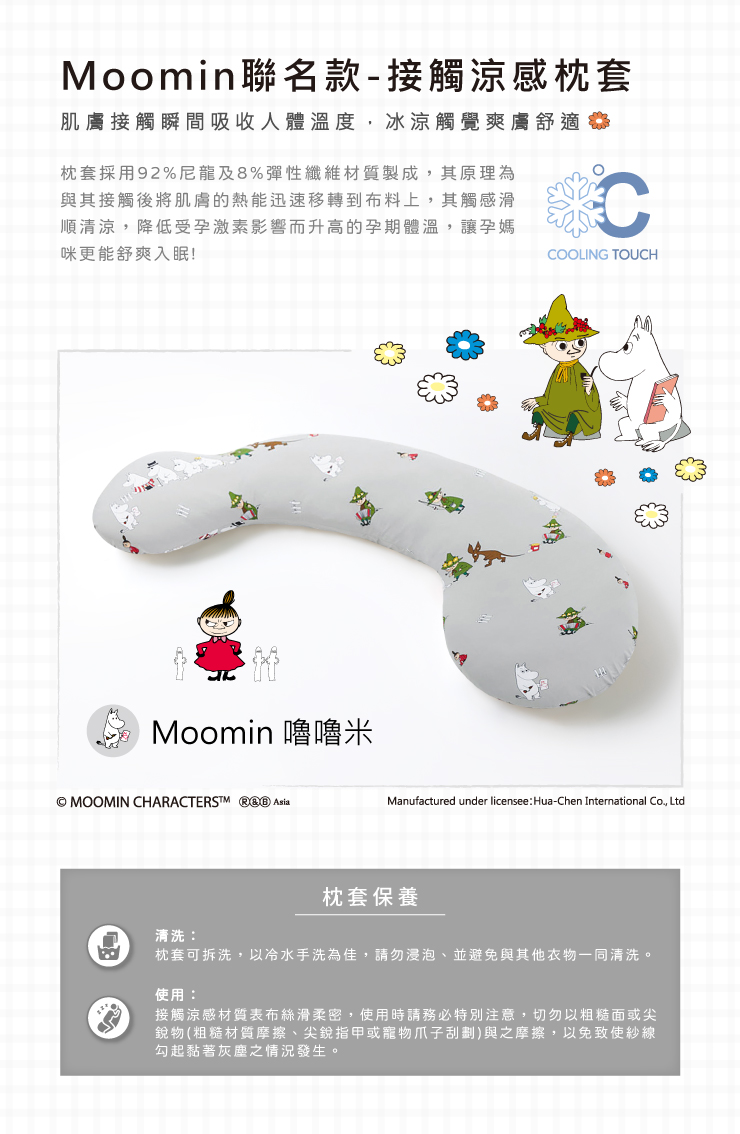 Moomin聯名款-接觸涼感枕套肌膚接觸瞬間吸收人體溫度,冰涼觸覺爽膚舒適枕套採用92%尼龍及8%彈性纖維材質製成,其原理為與其接觸後將肌膚的熱能迅速移轉到布料上,其觸感滑順清涼,降低受孕激素影響而升高的孕期體溫,讓孕媽咪更能舒爽入眠!CCOOLING TOUCHMoomin 嚕嚕米© MOOMIN CHARACTERSTM  Manufactured under licensee Hua-Chen International Co., Ltd枕套保養清洗:枕套可拆洗,以冷水手洗為佳,請勿浸泡、並避免與其他衣物一同清洗。使用:接觸涼感材質表布絲滑柔密,使用時請務必特別注意,切勿以粗糙面或尖銳物(粗糙材質摩擦、尖銳指甲或寵物爪子刮劃)與之摩擦,以免致使紗線勾起黏著灰塵之情況發生。