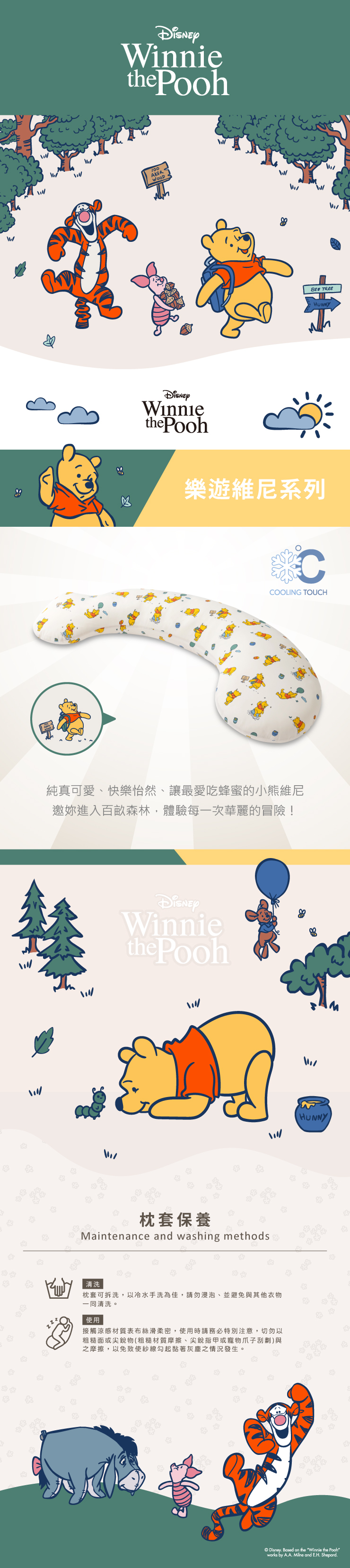 inniethe Pooh100AKERW TREEHUNNYthe Pooh樂遊維尼系列CCOOLING TOUCH純真可愛快樂怡然、讓最愛吃蜂蜜的小熊維尼邀進入百畝森林,體驗每一次華麗的冒險!Winniethe Pooh枕套保養Maintenance and washing methods清洗枕套可拆洗,以冷水手洗為佳,請勿浸泡、並避免與其他衣物一同清洗。使用接觸涼感材質表布絲滑柔密,使用時請務必特別注意,切勿以粗糙面或尖銳物(粗糙材質摩擦、尖銳指甲或寵物爪子刮劃)與之摩擦,以免致使紗線勾起黏著灰塵之情況發生。HUNNYDisney Based on the Winnie the Poohworks by AA. Milne and E.H. Shepard.