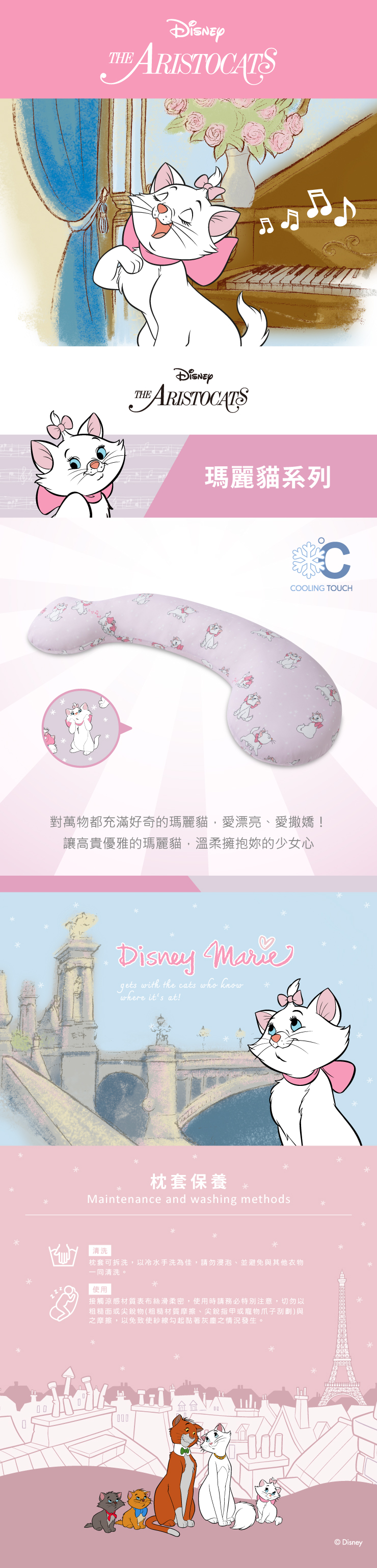 ARISTOCATS ARISTOCATS瑪麗貓系列CCOOLING TOUCH對萬物都充滿好奇的瑪麗貓,愛漂亮愛撒嬌!讓高貴優雅的瑪麗貓,溫柔擁抱的少女心Disney gets with the cats who knowwhere its at!枕套保養Maintenance and washing methods清洗枕套可拆洗,以冷水手洗為佳,請勿浸泡、並避免與其他衣物一同清洗。使用接觸涼感材質表布絲滑柔密,使用時請務必特別注意,切勿以粗糙面或尖銳物(粗糙材質摩擦、尖銳指甲或寵物爪子刮劃)與之摩擦,以免致使紗線勾起黏著灰塵之情況發生。Disney