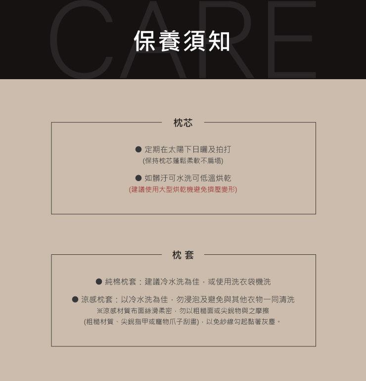 C保養須知枕芯定期在太陽下日曬及拍打(保持枕芯蓬鬆柔軟不扁塌如髒汙可水洗可低溫烘乾(建議使用大型烘乾機避免擠壓變形)枕套純棉枕套建議冷水洗為佳或使用洗衣袋機洗涼感枕套:以冷水洗為佳,勿浸泡及避免與其他衣物一同清洗※涼感材質布面絲滑柔密,勿以粗糙面或尖銳物與之摩擦(粗糙材質、尖銳指甲或寵物爪子刮),以免紗線勾起黏著灰塵。