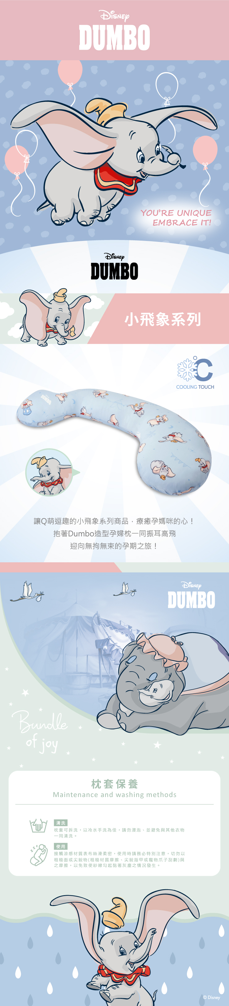 DUMBOYOURE UNIQUEEMBRACE IT!DUMBO小飛象系列CCOOLING TOUCH讓Q萌逗趣的小飛象系列商品,療癒孕媽咪的心!抱著Dumbo造型孕婦枕一同振耳高飛迎向無拘無束的孕期之旅!Bundleof joyDUMBO枕套保養Maintenance and washing methods|清洗枕套可拆洗,以冷水手洗為佳,請勿浸泡並避免與其他衣物一同清洗。使用接觸涼感材質表布絲滑柔密,使用時請務必特別注意,切勿以粗糙面或尖銳物(粗糙材質摩擦、尖銳指甲或寵物爪子刮劃)與之摩擦,以免致使紗線勾起黏著灰塵之情況發生。Disney