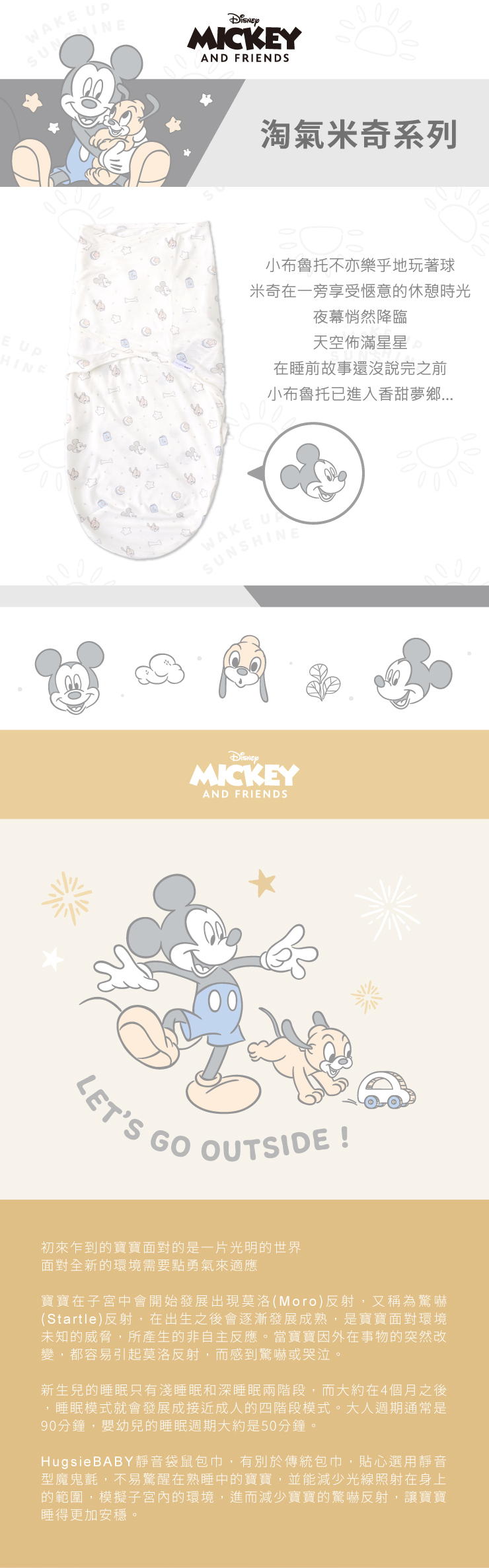 WAKE E HINEMICKEYAND FRIENDS淘氣米奇系列小布魯托不亦樂乎地玩著球米奇在一旁享受愜意的休憩時光夜幕悄然降臨天空佈滿星星 在睡前故事還沒說完之前小布魯托已進入香甜夢鄉WAKE USUNSHINEMICKEYAND FRIENDSLETS GO OUTSIDE !初來乍到的寶寶面對的是一片光明的世界面對全新的環境需要點勇氣來適應寶寶在子宮中會開始發展出現莫洛(Moro)反射,又稱為驚嚇(Startle)反射,在出生之後會逐漸發展成熟,是寶寶面對環境未知的威脅,所產生的非自主反應。當寶寶因外在事物的突然改變,都容易引起莫洛反射,而感到驚嚇或哭泣。新生兒的睡眠只有淺睡眠和深睡眠兩階段,而大約在4個月之後,睡眠模式就會發展成接近成人的四階段模式。大人週期通常是90分鐘,嬰幼兒的睡眠週期大約是50分鐘。HugsieBABY靜音袋鼠包巾,有別於傳統包巾,貼心選用靜音型魔鬼氈,不易驚醒在熟睡中的寶寶,並能減少光線照射在身上的範圍,模擬子宮內的環境,進而減少寶寶的驚嚇反射,讓寶寶睡得更加安穩。
