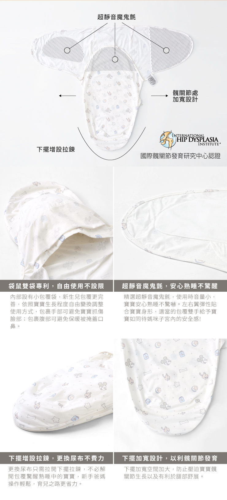 超靜音魔鬼氈髖處設計INTERNATIONALHIP DYSPLASIAINSTITUTE 下擺增設拉鍊國際關節發育研究中心認證袋鼠雙袋專利,自由使用不設限部設有小包覆袋,新生兒包覆更完善,依照寶寶生長程度自由變換調整使用方式,包裹手部可避免寶寶臉部;包裹腹部可避免保暖被掩蓋口鼻。超靜音魔鬼氈,安心熟睡不醒精選超靜音魔鬼氈,使用時音量小,寶寶安心熟睡不驚嚇。左右翼彈性貼合寶寶身形,適當的包覆雙手給予寶寶如同待媽咪子宮內的安全感!下擺增設拉鍊,更換尿布不費力更換尿布只需拉開下擺拉鍊,不必解開包覆驚醒熟睡中的寶寶,新手爸媽操作輕鬆,育兒之路更省力。下擺加寬設計,以利髖關節發育下擺加寬空間加大,防止壓迫寶寶髖關節生長以及有利於腿部舒展。