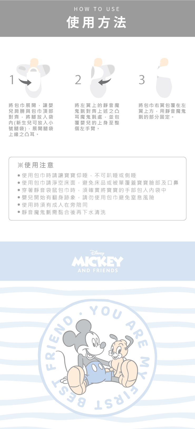 HOW TO USE使用方法23將包巾讓嬰兒肩膀包巾頂部將放入袋(新生兒可放入小號袋)展開腿袋上緣之凸耳。將左翼上的靜音魔與對齊之凸耳魔鬼,並包覆嬰兒的上身至整個左手臂。將包巾右翼包覆在左翼上方,用靜音魔鬼氈的部分固定。※使用注意使用包巾時請讓寶寶仰睡,不可趴睡或側睡使用包巾請淨空床面,避免床品或被單覆蓋寶寶臉部及口鼻穿著靜音袋鼠包巾時,須確實將寶寶的手部包入袋中嬰兒開始有翻身跡象,請勿使用包巾避免風險使用時須有成人在旁陪同靜音魔鬼氈需黏合後再下水清洗MICKEYAND FRIENDSFRIENDYOUARE