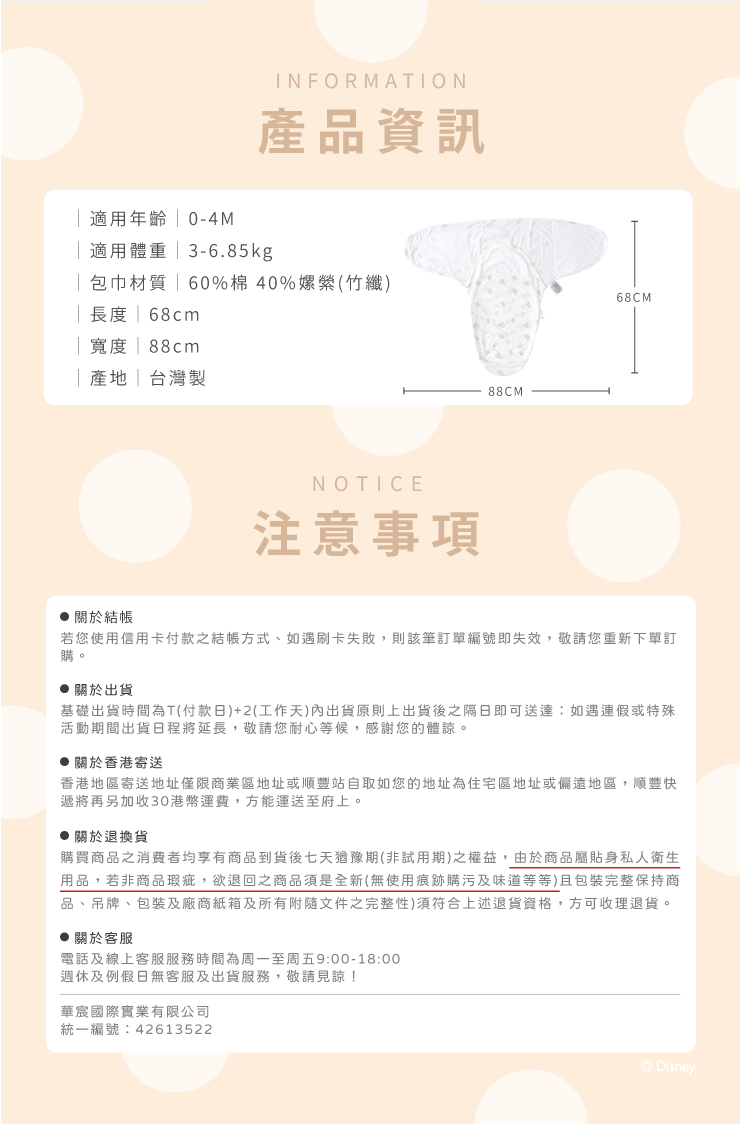 INFORMATION產品資訊適用年齡 0-4M適用體重3-6.85kg包巾材質  60%40%竹|長度| 68cm| 寬度 | 88cm|台灣製NOTICE注意事項88CM68CM關於結帳若您使用信用卡付款之結帳方式、如遇刷卡失敗則該筆訂單編號即失效,敬請您重新下單訂購。 關於出貨基礎出貨時間為T(付款日)+2(工作天)內出貨原則上出貨後之隔日即可送達:如遇連假或特殊活動期間出貨日程將延長,敬請您耐心等候,感謝您的體諒。關於香港寄送香港地區寄送地址僅限商業區地址或順豐站自取如您的地址為住宅區地址或偏遠地區,順豐快遞將再另加收30港幣運費,方能運送至府上。,關於退換貨購買商品之消費者均享有商品到貨後七天猶豫期(非試用期)之權益,由於商品屬貼身私人衛生用品,若非商品瑕疵,欲退回之商品須是全新(無使用痕跡購污及味道等等)且包裝完整保持商品、吊牌、包装及廠商紙箱及所有附隨文件之完整性)須符合上述退貨資格,方可收理退貨。● 關於客服電話及線上客服服務時間為周一至周五9:00-18:00週休及例假日無客服及出貨服務,敬請見諒!華宸國際實業有限公司統一編號:42613522Disney