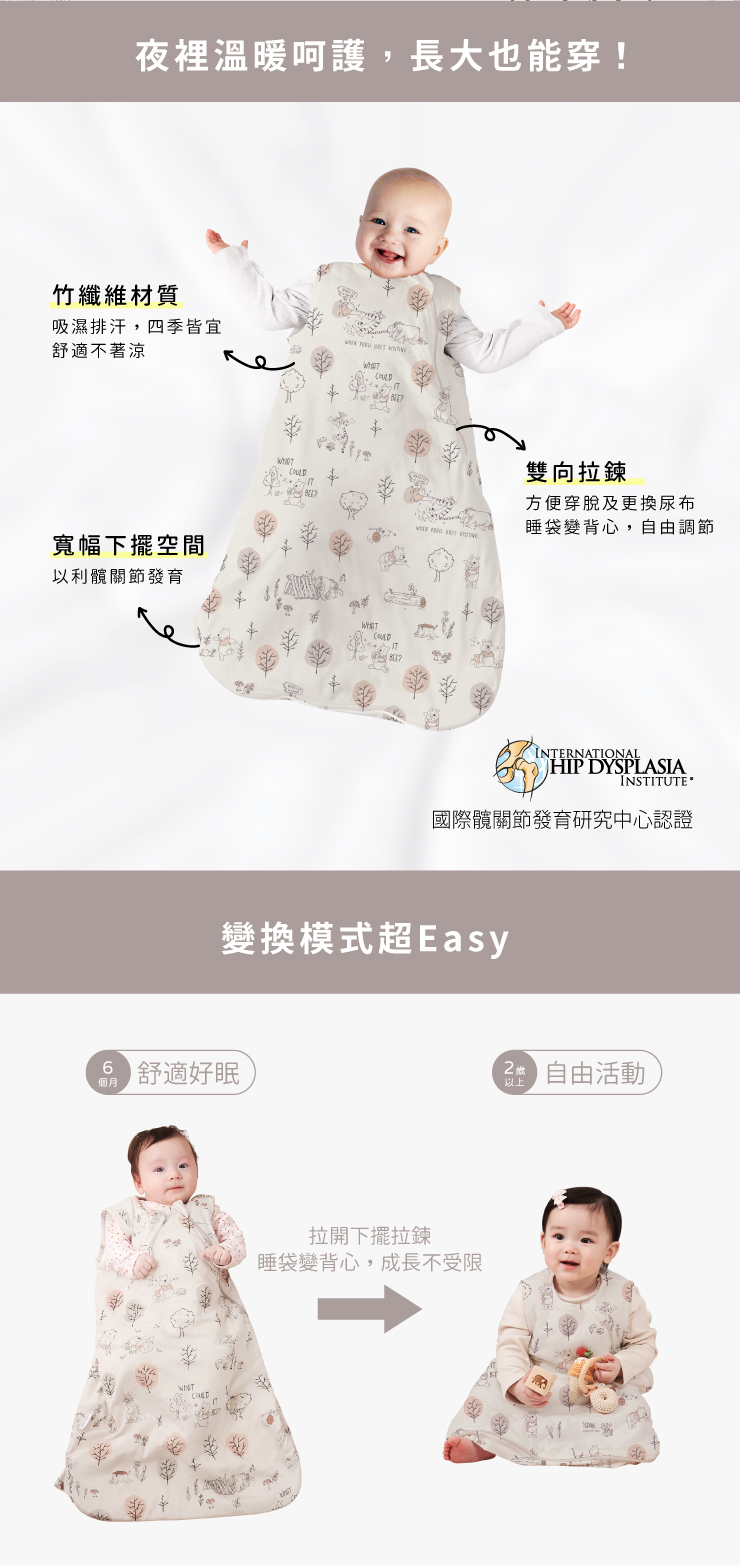 夜裡珊長大也能穿!竹纖維材質吸濕排汗,四季皆宜舒適不著涼寬幅下擺空間以利關節發育雙向拉鍊方便穿及尿布睡袋變背心,自由調節INTERNATIONALHIP DYSPLASIAINSTITUTE 國際發育研究中心認證變換模式超Easy 舒適好眠個月拉開下擺拉鍊睡袋變背心,成長不受限 自由活動以上
