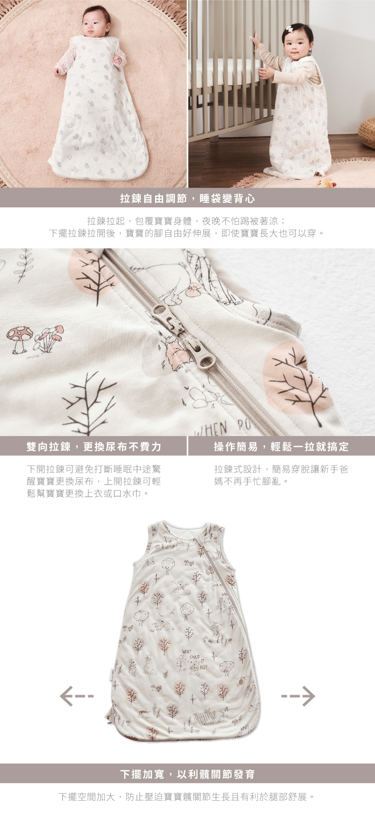 拉鍊自由調節,睡袋變背心拉鍊拉起,包覆寶寶身體,夜晚不怕踢被著涼;擺拉鍊拉後,寶寶的自由好伸展,即使寶寶長大也可以穿。 雙向拉鍊,更换尿布不费力下開拉鍊可避免打斷醒寶寶更換尿布,上開拉鍊可幫寶寶更換巾。操作簡易,輕鬆拉就搞定拉鍊式設計,簡易穿脫讓新手爸媽不再手忙腳亂。COULD下擺加寬,以利關節發育下擺空間加大,防止壓迫寶寶髖關節生長且有利於腿部舒展。