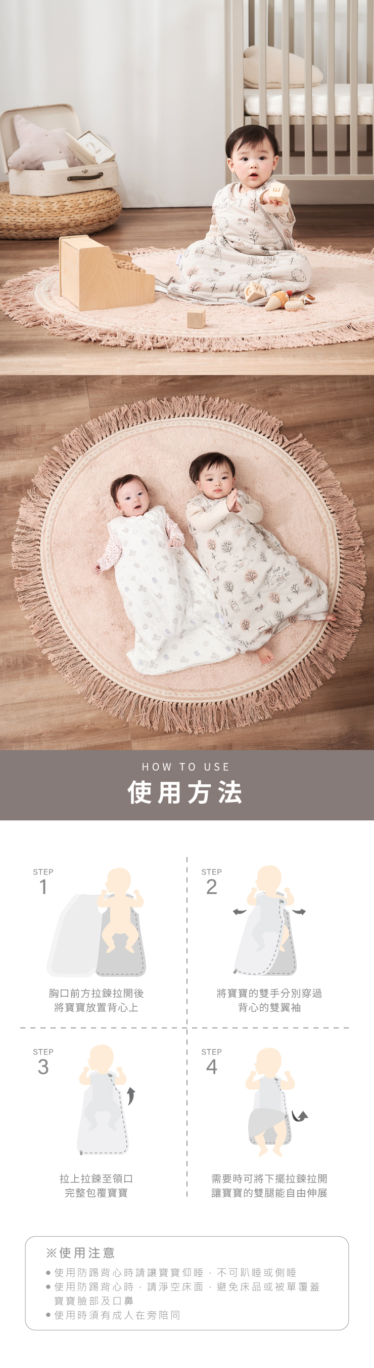 HOW TO USE使用方法STEPSTEP12STEP3胸口前方拉鍊拉開後將寶寶的雙手分別穿過將寶寶放置背心上STEP4背心的雙翼袖拉上拉鍊至領口需要時可將下擺拉鍊拉開完整包覆寶寶讓寶寶的雙腿能自由伸展※使用注意使用防踢背心時請讓寶寶仰睡,不可趴睡或側睡使用防踢背心時,請淨空床面,避免床品或被單覆蓋寶寶臉部及口鼻使用時須有成人在旁陪同