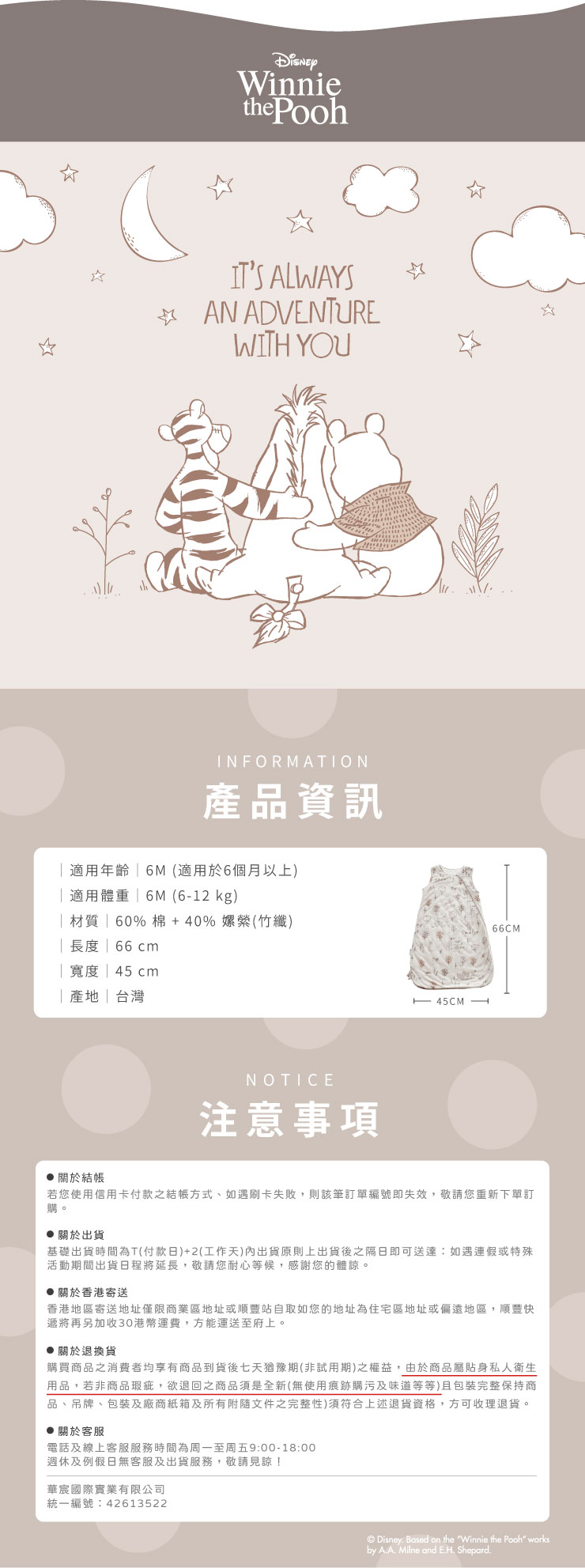 Winniethe PoohITS ALWAYS AN ADVENTUREWITH YOU☆INFORMATION產品資訊適用年齡 (適用於6個月以上)適用體重 6M(612 kg)材質|60%棉+40%嫘縈(竹纖)| 長度 | 66 cm|寬度 | 45cm|產地|台灣NOTICE注意事項 45CM -66CM 關於結帳若您使用信用卡付款之結帳方式、如遇刷卡失敗,則該筆訂單編號即失效,敬請您重新下單訂購。關於出貨基礎出貨時間為T(付款日)+2(工作天)內出貨原則上出貨後之隔日即可送達:如遇連假或特殊活動期間出貨日程將延長,敬請您耐心等候,感謝您的體諒。關於香港寄送香港地區寄送地址僅限商業區地址或順豐站自取如您的地址為住宅區地址或偏遠地區,順豐快遞將再另加收30港幣運費,方能運送至府上。 關於退換貨購買商品之消費者均享有商品到貨後七天猶豫期(非試用期)之權益,由於商品屬貼身私人衛生用品,若非商品瑕疵,欲退回之商品須是全新(無使用痕跡購污及味道等等)且包裝完整保持商品、吊牌、包装及廠商紙箱及所有附隨文件之完整性)須符合上述退貨資格,方可收理退貨。 關於客服電話及線上客服服務時間為周一至周五9:00-18:00週休及例假日無客服及出貨服務,敬請見諒!華國際實業有限公司統一編號:42613522© Disney. Based on the Winnie the Pooh worksby A.A. Milne and E.H. Shepard.