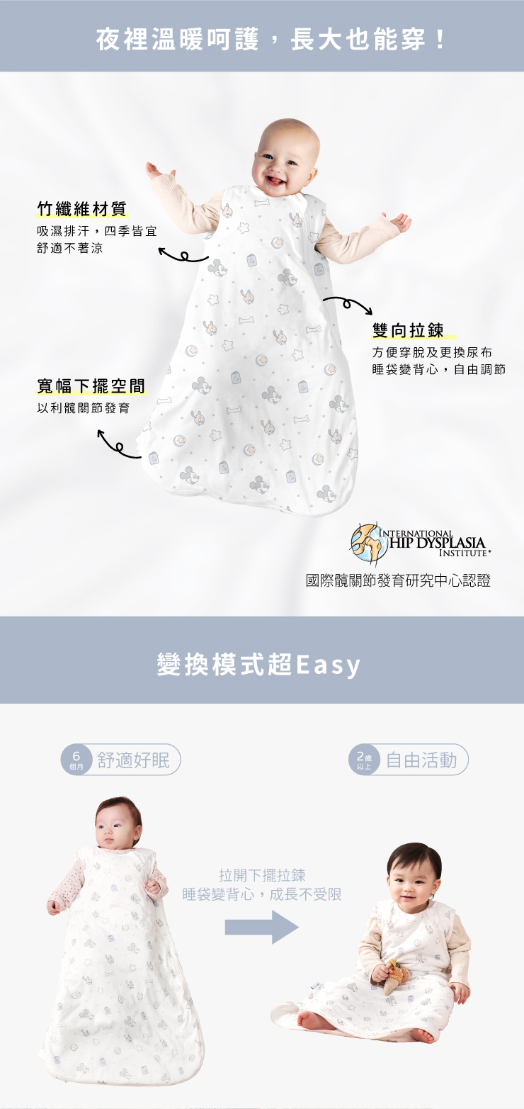 夜裡溫暖呵護,長大也能穿!竹纖維材質吸濕排汗,四季皆宜舒適不著涼雙向拉鍊方便穿脫及更換尿布睡袋變背心,自由調節寬幅下擺空間以利髖關節發育INTERNATIONALHIP DYSPLASIAINSTITUTE國際髖關節發育研究中心認證變換模式超Easy個月6 舒適好眠拉開下擺拉鍊睡袋變背心,成長不受限以上自由活動