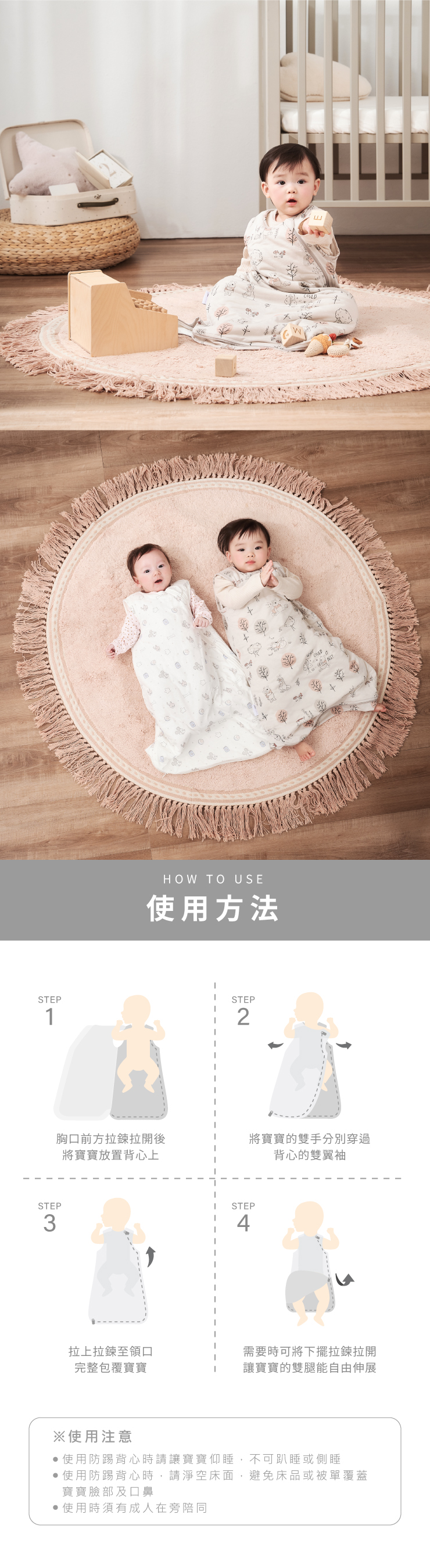 HOW TO USE使用方法STEPSTEP12STEP3胸口前方拉鍊拉開後將寶寶放置背心上將寶寶的雙手分別穿過背心的雙翼袖STEP4拉上拉鍊至領口需要時可將下擺拉鍊拉開完整包覆寶寶讓寶寶的雙腿能自由伸展※使用注意使用防踢背心時請讓寶寶仰睡,不可趴睡或側睡使用防踢背心時,請淨空床面,避免床品或被單覆蓋寶寶臉部及口鼻使用時須有成人在旁陪同