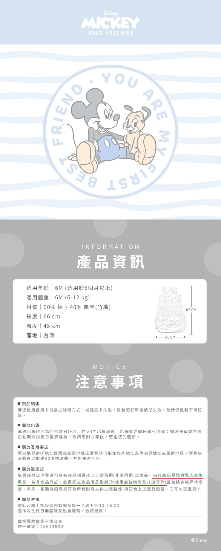 MICKEYAND SFRIENDYOUAREINFORMATION產品資訊年齡6M(適用於6個月以上)適用體重6M(6-12 kg) 材質  60% 棉+40% (竹纖) 長度  66cm寬度  45cm||台灣NOTICE注意事項66CM關於結帳若您使用信用卡付款之結帳方式、如遇刷卡失敗,則該筆訂單編號即失效,敬請您重新下單訂。關於出貨基礎出貨時間為T(付款日)+2(工作天)內出貨原則上出貨後之隔日即可送達:如遇連假或特殊活動期間出貨日程將延長,敬請您耐心等候,感謝您的體諒。關於香港寄送香港地區寄送地址僅限商業區地址或順豐站自取如您的地址為住宅區地址或偏遠地區,順豐快遞將再另加收30港幣運費,方能運送至府上。關於退換貨購買商品之消費者均享有商品到貨後七天猶豫期(非試用期)之權益,由於商品屬貼身私人衛生用品,若非商品瑕疵,欲退回之商品須是全新(無使用痕跡購污及味道等等)且包裝完整保持商品、吊牌、包裝及廠商紙箱及所有附隨文件之完整性)須符合上述退貨資格,方可收理退貨。關於客服電話及線上客服服務時間為周一至周五9:00-18:00週休及例假日無客服及出貨服務,敬請見諒!華宸國際實業有限公司統一編號:42613522Disney
