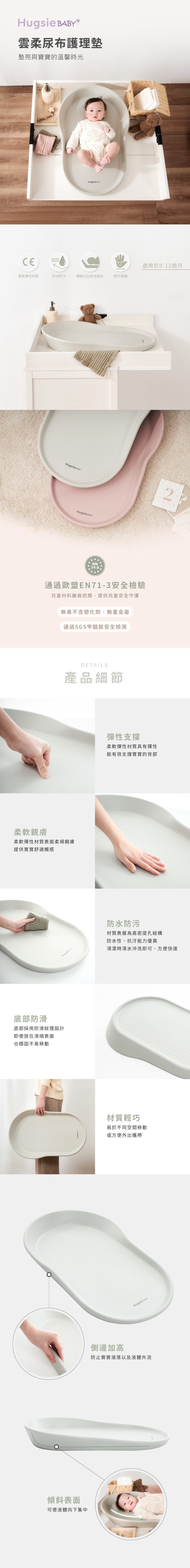 雲柔尿布護理墊墊亮與寶寶的溫馨時光WATERPROOFPORTABLE柔軟彈性材質防水防污傾坡凸出安全設計輕巧便攜柔軟親膚 Hugsie EN71-3通過歐盟EN71-3安全檢驗兒童材料嚴格把關,提供兒童安全守護無毒不含塑化劑,無重金屬通過SGS甲醯胺安全檢測DETAILS產品細節柔軟彈性材質表面柔順親膚提供寶寶舒適觸感底部防滑底部採用防滑紋理設計即使放在滑順表面也穩固不易移動傾斜表面可使液體向下集中彈性支撐柔軟彈性材質具有彈性能有效支撐寶寶的背部防水防污適用於0-12個月材質表層為高密度孔結構防水性、抗汙能力優異清潔時清水沖洗即可,方便快速材質輕巧易於不同空間移動或方便外出攜帶Hugsie 側邊加高防止寶寶滾落以及液體外流
