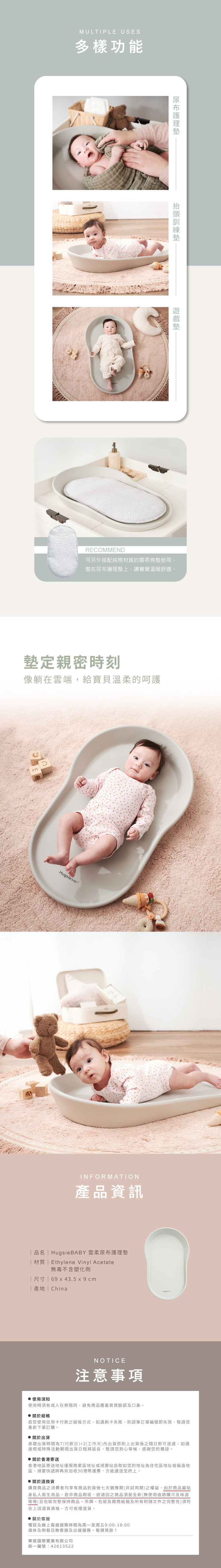 MULTIPLE USES多樣功能抬頭訓練RECOMMEND可另外搭配純棉材質的雲柔棉墊使用墊在尿布護理墊上,讓寶寶溫暖舒適。墊定親密時刻像躺在雲端,給寶貝溫柔的呵護Hugsie INFORMATION產品資訊 品名  Hugsie BABY 雲柔尿布護理墊 材質  Ethylene Vinyl Acetate無毒不含塑化劑 尺寸  69  43.5 x 9 cm| 產地 | ChinaNOTICE注意事項使用須知使用時須有成人在旁陪同,避免商品覆蓋寶寶臉部及口鼻。 關於結帳若您使用信用卡付款之結帳方式、如遇刷卡失敗,則該筆訂單編號即失效,敬請您重新下單訂購。 關於出貨基礎出貨時間為T(付款日)+2(工作天內出貨原則上出貨後之隔日即可送達:如遇連假或特殊活動期間出貨日程將延長,敬請您耐心等候,感謝您的體諒。 關於香港寄送香港地區寄送地址僅限商業區地址或順豐站自取如您的地址為住宅區地址或偏遠地區,順豐快遞將再另加收30港幣運費,方能運送至府上。 關於退換貨購買商品之消費者均享有商品到貨後七天猶豫期(非試用期)之權益,由於商品屬貼身私人衛生用品,若非商品瑕疵,欲退回之商品須是全新(無使用痕跡購污及味道等等)且包裝完整保持商品、吊牌、包裝及廠商紙箱及所有附隨文件之完整性)須符合上述退貨資格,方可收理退貨。 關於客服電話及線上客服服務時間為周一至周五9:00-18:00週休及例假日無客服及出貨服務,敬請見諒!華宸國際實業有限公司統一編號:42613522