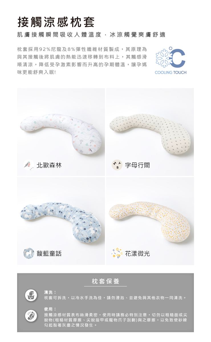 接觸涼感枕套肌膚接觸瞬間吸收人體溫度,冰涼觸覺爽膚舒適枕套採用92%尼龍及8%彈性纖維材質製成,其原理為與其接觸後將肌膚的熱能迅速移轉到布料上,其觸感滑順清涼,降低受孕激素影響而升高的孕期體溫,讓孕媽咪更能舒爽入眠!CCOOLING TOUCH 北歐森林字母行間馥藍童話枕套保養花漾微光清洗枕套可拆洗,以冷水手洗為佳,請勿浸泡、並避免與其他衣物一同清洗。使用:接觸涼感材質表布絲滑柔密,使用時請務必特別注意,切勿以粗糙面或尖銳物(粗糙材質摩擦、尖銳指甲或寵物爪子刮劃)與之摩擦,以免致使紗線勾起黏著灰塵之情況發生。
