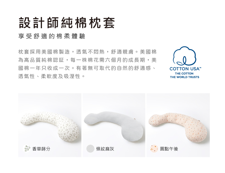 設計師純棉枕套享受舒適的棉柔體驗枕套採用美國棉製造,透氣不悶熱,舒適親膚。美國棉為高品質純棉認証,每一株棉花需六個月的成長期,美國棉一年只收成一次。有著無可取代的自然的舒適感、透氣性、柔軟度及吸溼性。COTTON USATHE COTTONTHE WORLD TRUSTS香草分條紋麻灰圓點午後