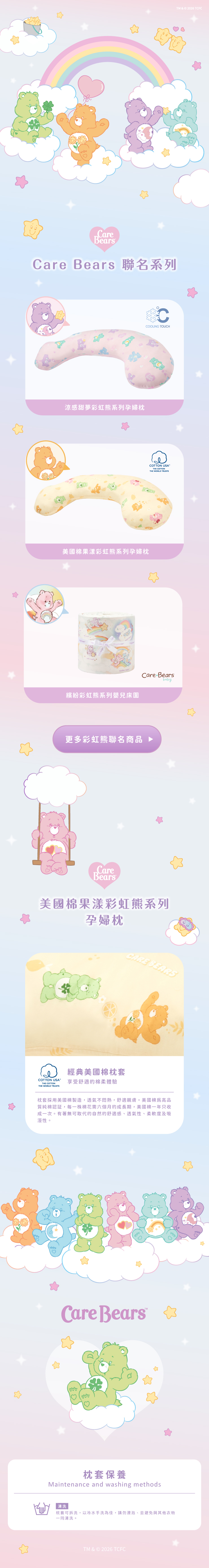 包TM & © 2026 TCFCCareBearsCare Bears 聯名系列涼感甜夢彩虹系列孕婦枕COOLING TOUCH美國棉果漾彩虹熊系列孕婦枕THE WORLD TRUSTSCOTTON USATHE COTTONCare Bearsbaby繽紛彩虹熊系列嬰兒床圍更多彩虹熊聯名商品CareBears美國棉果漾彩虹熊系列孕婦枕經典美國棉枕套COTTON USATHECOTTONTHE WORLD TRUSTS享受舒適的棉柔體驗CARE BEARS枕套採用美國棉製造,透氣不悶熱,舒適親膚。美國棉高品質純棉認証,每一株棉花需六個月的成長期,美國棉一年只收成一次。有著無可取代的自然的舒適感透氣性、柔軟度及吸溼性。Care Bears 枕套保養Maintenance and washing methods清洗枕套可拆洗,以冷水手洗為佳,請勿浸泡、並避免與其他衣物一同清洗。TM & © 2026 TCFC