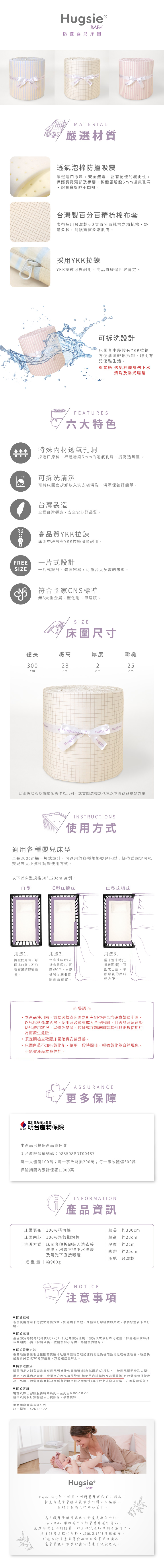 BABY防撞嬰兒床MATERIAL嚴選材質透氣泡棉防撞吸震嚴選進原料安全無毒富有絕佳的緩衝性,保護頭部及手腳,棉體更增設6mm透氣孔洞,讓寶寶好睡不悶熱台灣製百分百精梳棉布套表布採用台灣製60支百分百純棉之精梳棉,舒適柔軟,寶寶柔嫩肌膚。採用YKK拉鍊YKK拉鍊可靠耐用,品質經過世界肯定。可拆洗設計床圍套中段設有YKK拉鍊,方便清潔輕鬆拆卸,聰明育兒優雅生活。警語:透氣棉體請勿下水清洗及陽光曝曬FEATURES六大特色特殊內材透氣孔洞採進口原料,綿體增設6mm的透氣孔洞,提高透氣度。可拆洗清潔可將床圍套拆卸放入洗衣袋清洗,清潔保養好簡單。台灣製造全程台灣製造,安全安心好品質。高品質YKK拉鍊床圍中段設有YKK拉鍊滑順耐用。FREE一片式設計SIZE一片式設計,裝置容易,可符合大多數的床。符合國家NS標準無8大重金屬塑化劑、甲醯胺。SIZE《床圍尺寸長高厚度綁繩300282cmcmcm25cmHHugsie HugsieHugsie此圖係以燕麥格紋花色作為示例,您實際選擇之花色以本頁商品標題為主INSTRUCTIONS使用方式適用各種嬰兒床全長300cm採一片式設計,可適用於各種規格嬰兒床型:綁帶式固定可視嬰兒床大小彈性調整使用方式。以下以床型規格60*120cm 為例:型C型床邊床C型床邊床 用法1獨立使用時,可圍ㄇ型:不怕寶寶睡眠翻滾碰撞。用法2.當床邊床時(未拆床圍欄),可圍成C型,方便媽咪從床欄間觀察寶寶。用法3.當床邊床時(已拆床圍欄),可圍成口型,哺餵母乳的媽咪好方便。警語 ※,本產品使用前,請務必檢查床圍之所有綁帶是否均確實繫緊牢固,以免脫落造成危險。使用時必須有成人全程陪同,且應隨時留意嬰幼兒使用狀況,以避免攀爬、拉扯或踩踏床圍等其他非正規使用行為而發生危險。須定期檢查確認床圍確實安裝妥善。床圍內芯不加抗黃化劑,使用一段時間後,輕微黃化為自然現象,不影響產品本身性能。MSIG三井住友海上集團明台保險ASSURANCE更多保障本產品已投保產品責任險明台產險保單號碼:088508PDT00487每一人體傷100萬;每一事故財損200萬;每一事故體傷500萬保險期間內累計保額1,000萬INFORMATION產品資訊床圍表布100%精梳棉 床圍內芯  100%聚氨酯泡棉洗滌方式|床圍套須拆卸裝入洗衣袋機洗,棉體不得下水洗滌總長約300cm| 總高 | 約28cm|厚度約2cm| 綁帶 約25cm及陽光下直接曝曬總重量約900g 關於結帳NOTICE|產地|台灣製注意事項若您使用信用卡付款之結帳方式、如遇刷卡失敗,則該筆訂單編號即失效,敬請您重新下單訂購。 關於出貨基礎出貨時間為T(付款日)+2(工作天)內出貨原則上出貨後之隔日即可送達:如遇連假或特殊活動期間出貨日程將延長,敬請您耐心等候,感謝您的體諒。 關於香港寄送香港地區寄送地址僅限商業區地址或順豐站自取如您的地址為住宅區地址或偏遠地區,順豐快遞將再另加收30港幣運費,方能運送至府上。 關於退換貨購買商品之消費者均享有商品到貨後七天猶豫期(非試用期)之權益,由於商品屬貼身私人衛生用品,若非商品瑕疵,欲退回之商品須是全新(無使用痕跡購污及味道等等)且包裝完整保持商品、吊牌、包裝及廠商紙箱及所有附隨文件之完整性)須符合上述退貨資格,方可收理退貨。 關於客服電話及線上客服服務時間為周一至周五9:00-18:00週休及例假日無客服及出貨服務,敬請見諒!華宸國際實業有限公司統一編號:42613522Hugsie®BABYHugsie Baby是一個用心呵護寶寶理念的小精品,就是要讓寶寶擁有最溫柔呵護的幸福感,是新手爸媽入門的好幫手。為了讓寶寶擁有絕佳的舒適度安全性,Hugsie Baby 開始著手設計寶寶需求性產品,嚴選台灣在地的材質,加上傳統老師傅的手感作工,注重親膚柔軟的用料,搭配設計師優雅風格,打造出許多兼具質感與好口碑實用性商品,讓寶寶能在溫柔舒適的環境下快樂成長。