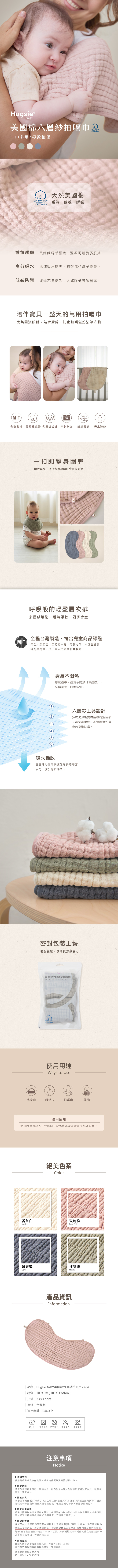 ⓇBBY美國棉六層紗拍嗝巾 USA COTTON一巾多用,極致細柔COTTON USATHE COTTONTHE WORLD TRUSTS天然美國棉透氣、低敏、瞬吸透氣親膚長纖維觸感細緻,溫柔呵護脆弱肌膚。高效吸水 迅速吸汗乾爽,有效減少痱子機會。低敏防護 纖維不易斷裂,大幅降低過敏機率。陪伴寶貝一整天的萬用拍嗝巾完美圓弧設計,貼合肩線,防止拍嗝溢奶沾染衣物MITZIP台灣製造 美國棉認證 多層紗設計 密封包裝 親膚柔軟吸水速乾(MIT一扣即變身圍兜瞬吸乾爽,保持頸部與胸前全天候乾爽呼吸般的輕盈層次感多層紗製造、透氣柔軟、四季皆宜全程台灣製造、符合兒童商品認證安全天然無毒,無游離甲醛、無螢光劑、不含重金屬等有害物質,也不含人造纖維和柔軟劑。15透氣不悶熱厚度適中,透氣不悶熱可快速排汗,冬暖夏涼、四季皆宜。六層紗工藝設計多次洗滌後變得蓬鬆有空氣感,越洗越柔軟、不會摩擦到寶寶的柔嫩肌膚。吸水瞬乾寶寶沐浴後可快速吸取身體表面水分,減少擦拭時間。密封包裝工藝密封包裝,潔淨好安心Hugsie BABY美國棉六層紗拍嗝巾100% cotton A layers muslin cloths  23x47cmCOTTON USA使用用途Ways to Use洗澡巾餵奶巾拍嗝巾圍兜使用須知使用時須有成人在旁陪同,避免商品覆蓋寶寶臉部及口鼻。絕美色系Color香草白玫瑰粉VanillaRose Pink莓果藍抹茶綠MatchaBerry產品資訊Information 品名  HugsieBABY美國棉六層紗拍嗝巾2入組 材質  100%棉(100% Cotton)| 尺寸 | 23 x47 cm|產地|台灣製|適用年齡|0歲以上40可水洗可低溫烘不可乾洗 不可漂白 不可熨燙注意事項Notice 使用須知使用時須有成人在旁陪同,避免商品覆蓋寶寶臉部及口鼻。 關於結帳若您使用信用卡付款之結帳方式、如遇刷卡失敗,則該筆訂單編號即失效,敬請您重新下單訂購。 關於出貨基礎出貨時間為T(付款日)+2(工作天內出貨原則上出貨後之隔日即可送達:如遇連假或特殊活動期間出貨日程將延長,敬請您耐心等候,感謝您的體諒。 關於香港寄送香港地區寄送地址僅限商業區地址或順豐站自取如您的地址為住宅區地址或偏遠地區,順豐快遞將再另加收30港幣運費,方能運送至府上。 關於退換貨購買商品之消費者均享有商品到貨後七天猶豫期(非試用期)之權益,由於商品屬貼身私人衛生用品,若非商品瑕疵,欲退回之商品須是全新(無使用痕跡購污及味道等等)且包裝完整保持商品、吊牌、包裝及廠商紙箱及所有附隨文件之完整性)須符合上述退貨資格,方可收理退貨。 關於客服電話及線上客服服務時間為周一至周五9:00-18:00週休及例假日無客服及出貨服務,敬請見諒!華宸國際實業有限公司統一編號:42613522