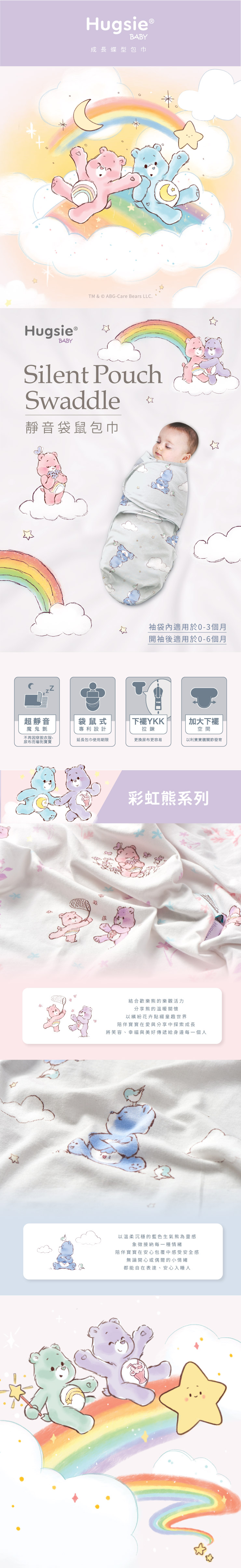 Hugsie BABY成長蝶型包巾TM & © ABG-Care Bears LLC.Hugsie ®BABYSilent PouchSwaddle靜音袋鼠包巾袋內適用於0-3個月開袖後適用於0-6個月超靜音袋鼠式YKK加大下襬魔鬼氈不再因、尿布而嚇到寶寶專利設計拉鍊空間延長包巾使用期限更換尿布更容易以利寶寶關節發育彩虹系列結合歡樂熊的樂觀活力分享熊的溫暖關懷以繽紛花卉點綴童趣世界陪伴寶寶在愛與分享中探索成長將笑容、幸福與美好傳遞給身邊每一個人以溫柔沉穩的藍色生氣熊為靈感象徵接納每一種情緒陪伴寶寶在安心包覆中感受安全感無論開心或偶爾的小情緒都能自在表達、安心入睡人